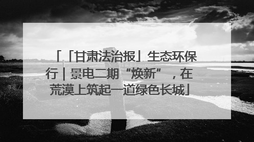 「甘肃法治报」生态环保行｜景电二期“焕新”，在荒漠上筑起一道绿色长城