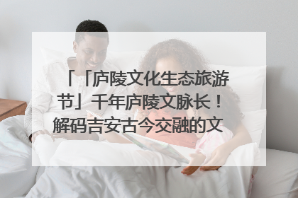 「庐陵文化生态旅游节」千年庐陵文脉长！解码吉安古今交融的文化图谱（图）