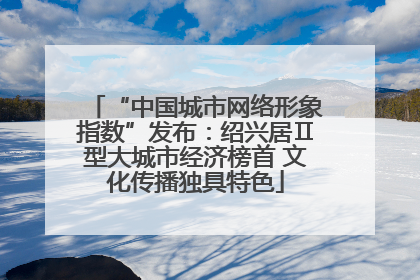 “中国城市网络形象指数”发布：绍兴居Ⅱ型大城市经济榜首 文化传播独具特色