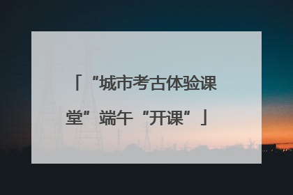 “城市考古体验课堂”端午“开课”