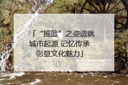 “摇篮”之姿造就城市起源 记忆传承彰显文化魅力