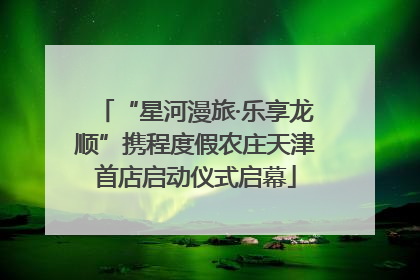 “星河漫旅·乐享龙顺”携程度假农庄天津首店启动仪式启幕