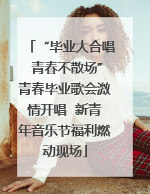 “毕业大合唱 青春不散场”青春毕业歌会激情开唱  新青年音乐节福利燃动现场