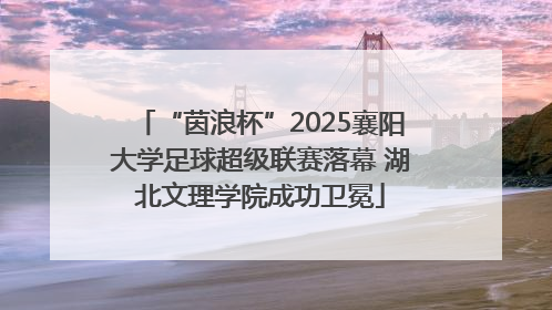 “茵浪杯”2025襄阳大学足球超级联赛落幕 湖北文理学院成功卫冕