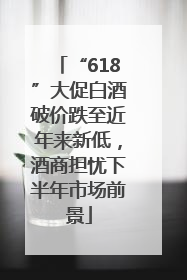 “618”大促白酒破价跌至近年来新低，酒商担忧下半年市场前景