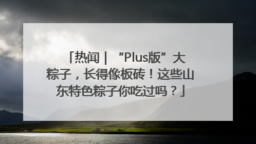 热闻｜“Plus版”大粽子，长得像板砖！这些山东特色粽子你吃过吗？