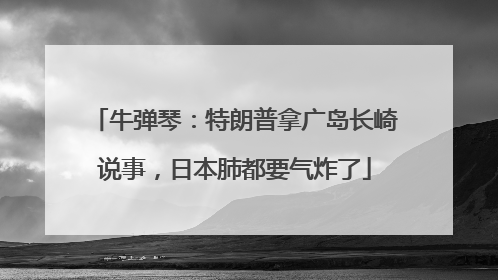 牛弹琴：特朗普拿广岛长崎说事，日本肺都要气炸了