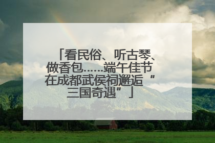 看民俗、听古琴、做香包……端午佳节在成都武侯祠邂逅“三国奇遇”