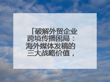 破解外贸企业跨境传播困局：海外媒体发稿的三大战略价值，媒介盒子分享