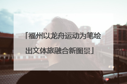 福州以龙舟运动为笔绘出文体旅融合新图景