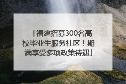 福建招募300名高校毕业生服务社区！期满享受多项政策待遇