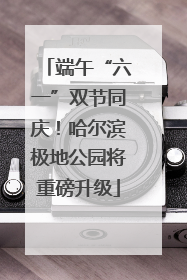 端午“六一”双节同庆！哈尔滨极地公园将重磅升级