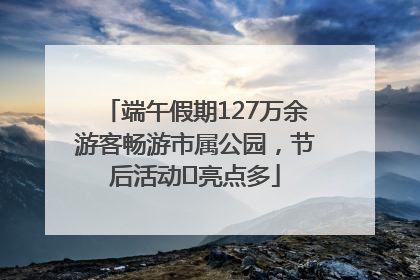 端午假期127万余游客畅游市属公园，节后活动﻿亮点多