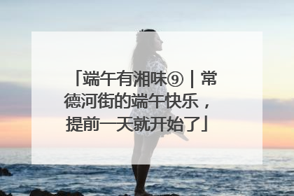 端午有湘味⑨｜常德河街的端午快乐，提前一天就开始了