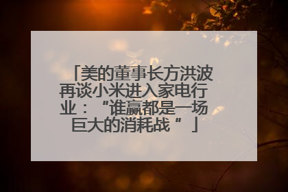 美的董事长方洪波再谈小米进入家电行业：“谁赢都是一场巨大的消耗战 ”