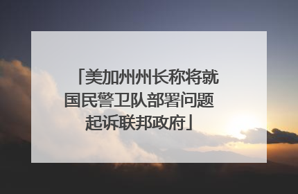 美加州州长称将就国民警卫队部署问题起诉联邦政府
