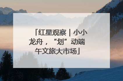 红星观察｜小小龙舟，“划”动端午文旅大市场