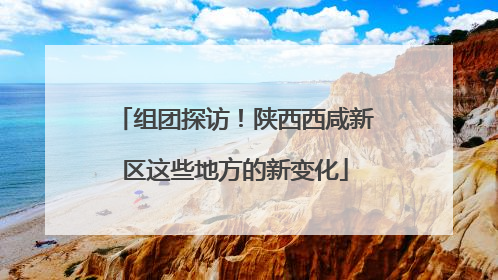 组团探访！陕西西咸新区这些地方的新变化
