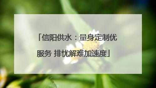 信阳供水：量身定制优服务 排忧解难加速度