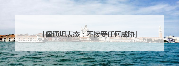 佩通坦表态：不接受任何威胁