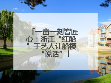 一凿一刻皆匠心：浙江“红船”手艺人让船模“说话”