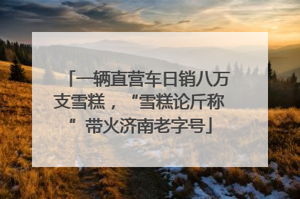 一辆直营车日销八万支雪糕，“雪糕论斤称”带火济南老字号