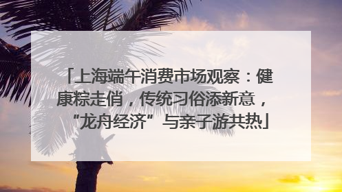 上海端午消费市场观察：健康粽走俏，传统习俗添新意，“龙舟经济”与亲子游共热