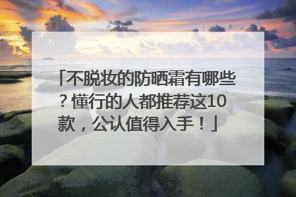 不脱妆的防晒霜有哪些？懂行的人都推荐这10款，公认值得入手！