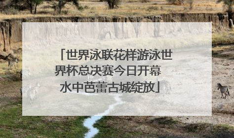 世界泳联花样游泳世界杯总决赛今日开幕 水中芭蕾古城绽放