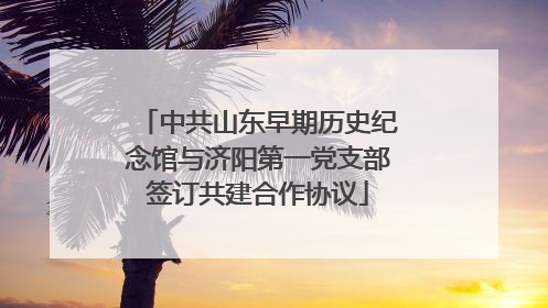 中共山东早期历史纪念馆与济阳第一党支部签订共建合作协议