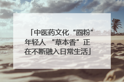中医药文化“圈粉”年轻人 “草本香”正在不断融入日常生活