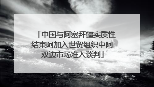 中国与阿塞拜疆实质性结束阿加入世贸组织中阿双边市场准入谈判