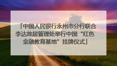 中国人民银行永州市分行联合李达故居管理处举行中国“红色金融教育基地”挂牌仪式