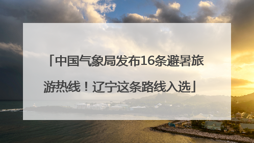 中国气象局发布16条避暑旅游热线！辽宁这条路线入选
