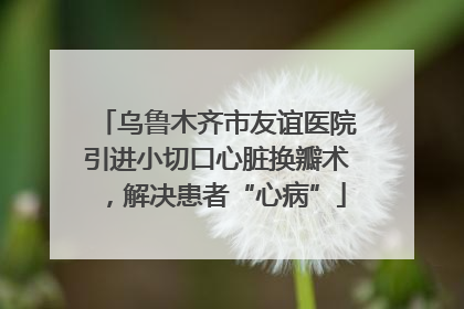 乌鲁木齐市友谊医院引进小切口心脏换瓣术，解决患者“心病”