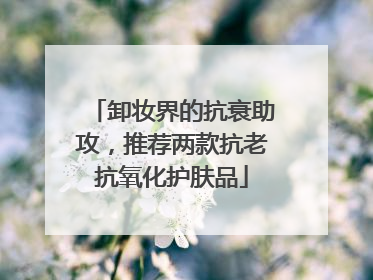 卸妆界的抗衰助攻，推荐两款抗老抗氧化护肤品