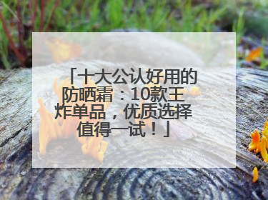 十大公认好用的防晒霜：10款王炸单品，优质选择值得一试！