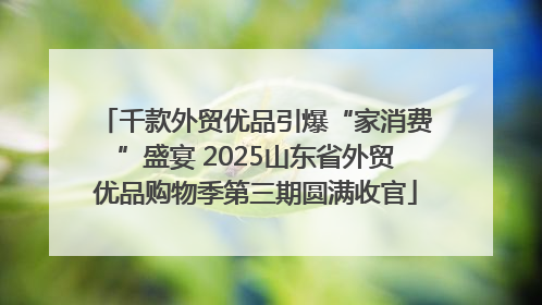 千款外贸优品引爆“家消费”盛宴 2025山东省外贸优品购物季第三期圆满收官