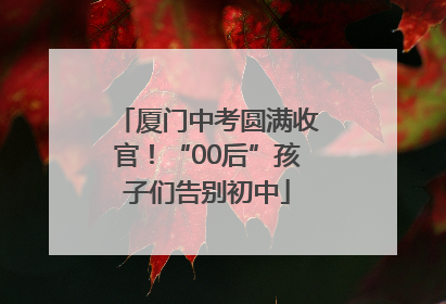 厦门中考圆满收官！“00后”孩子们告别初中