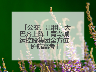 公交、出租、大巴齐上阵！青岛城运控股集团全方位护航高考