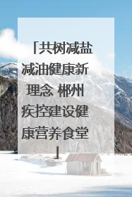 共树减盐减油健康新理念 郴州疾控建设健康营养食堂