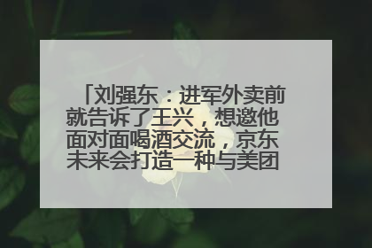 刘强东：进军外卖前就告诉了王兴，想邀他面对面喝酒交流，京东未来会打造一种与美团不同的商业模式