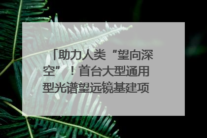 助力人类“望向深空”！首台大型通用型光谱望远镜基建项目破土动工