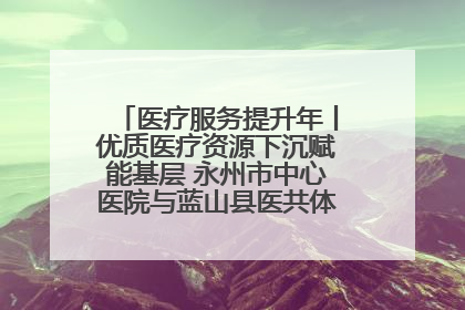 医疗服务提升年丨优质医疗资源下沉赋能基层 永州市中心医院与蓝山县医共体总院共筑健康屏障