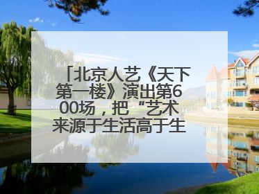 北京人艺《天下第一楼》演出第600场，把“艺术来源于生活高于生活”诠释到极致