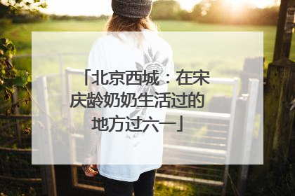 北京西城：在宋庆龄奶奶生活过的地方过六一