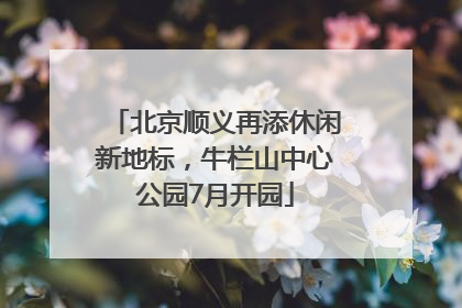 北京顺义再添休闲新地标，牛栏山中心公园7月开园