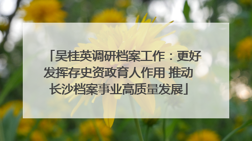 吴桂英调研档案工作：更好发挥存史资政育人作用 推动长沙档案事业高质量发展