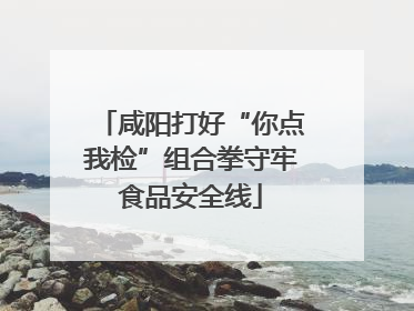 咸阳打好“你点我检”组合拳守牢食品安全线