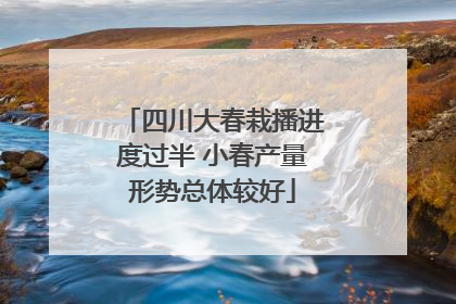 四川大春栽播进度过半 小春产量形势总体较好
